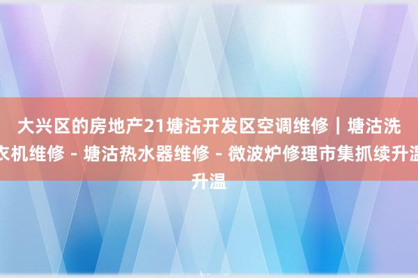 大兴区的房地产21塘沽开发区空调维修|塘沽洗衣机维修-塘沽热水器维修-微波炉修理市集抓续升温
